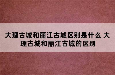 大理古城和丽江古城区别是什么 大理古城和丽江古城的区别